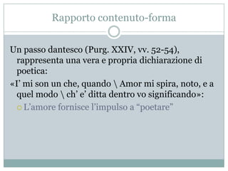 Rapporto contenuto-forma


Un passo dantesco (Purg. XXIV, vv. 52-54),
 rappresenta una vera e propria dichiarazione di
 poetica:
«I‟ mi son un che, quando  Amor mi spira, noto, e a
 quel modo  ch‟ e‟ ditta dentro vo significando»:
  L‟amore fornisce l‟impulso a “poetare”
 