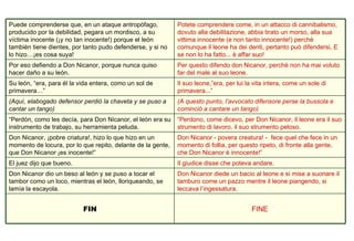 FINE FIN Don Nicanor diede un bacio al leone e si mise a suonare il tamburo come un pazzo mentre il leone piangendo, si leccava l’ingessatura.  Don Nicanor dio un beso al león y se puso a tocar el tambor como un loco, mientras el león, lloriqueando, se lamía la escayola.  Il giudice disse che poteva andare. El juez dijo que bueno. Don Nicanor - povera creatura! -  fece quel che fece in un momento di follia, per questo ripeto, di fronte alla gente, che Don Nicanor è innocente!”  Don Nicanor, ¡pobre criatura!, hizo lo que hizo en un momento de locura, por lo que repito, delante de la gente, que Don Nicanor ¡es inocente!”  “ Perdono, come dicevo, per Don Nicanor, il leone era il suo strumento di lavoro, il suo strumento peloso.  “ Perdón, como les decía, para Don Nicanor, el león era su instrumento de trabajo, su herramienta peluda.  (A questo punto, l’avvocato difensore perse la bussola e cominciò a cantare un tango)   (Aquí, elabogado defensor perdió la chaveta y se puso a cantar un tango) Il suo leone,”era, per lui la vita intera, come un sole di primavera...”  Su león, “era, para él la vida entera, como un sol de primavera…” Per questo difendo don Nicanor, perchè non ha mai voluto far del male al suo leone.  Por eso defiendo a Don Nicanor, porque nunca quiso hacer daño a su león.  Potete comprendere come, in un attacco di cannibalismo, dovuto alla debilitazione, abbia tirato un morso, alla sua vittima innocente (e non tanto innocente!) perchè comunque il leone ha dei denti, pertanto può difendersi, E se non lo ha fatto... è affar suo! Puede comprenderse que, en un ataque antropófago, producido por la debilidad, pegara un mordisco, a su víctima inocente (¡y no tan inocente!) porque el león también tiene dientes, por tanto pudo defenderse, y si no lo hizo…¡es cosa suya!  