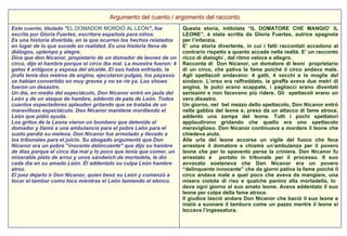 Questa storia, intitolata “IL DOMATORE CHE MANGIO’ IL LEONE”, è stata scritta da Gloria Fuertes, autrice spagnola per l’infanzia.  E’ una storia divertente, in cui i fatti raccontati accadono al contrario rispetto a quanto accade nella realtà. E’ un racconto ricco di dialoghi , dal ritmo veloce e allegro.  Racconta di  Don Nicanor, un domatore di leoni  proprietario di un circo, che pativa la fame poiché il circo andava male. Agli spettacoli andavano: 4 gatti, 4 vecchi e la moglie del sindaco. L’orso era raffreddato, la giraffa aveva due metri di angina, le pulci erano scappate, i pagliacci erano diventati serissimi e non facevano più ridere. Gli  spettacoli erano un vero disastro.  Un giorno, nel  bel mezzo dello spettacolo, Don Nicanor entrò nella gabbia del leone e, preso da un attacco di fame atroce, addentò una zampa del leone. Tutti i pochi spettatori applaudirono gridando che quello era uno spettacolo meraviglioso. Don Nicanor continuava a mordere il leone che chiedeva aiuto.  Alle urla del leone accorse un vigile del fuoco che fece arrestare il domatore e chiamò un’ambulanza per il povero leone che per lo spavento perse la criniera. Don Nicanor fu arrestato e  portato in tribunale per il processo. Il suo avvocato sosteneva che Don Nicanor era un povero “delinquente innocente” che da giorni pativa la fame poiché il circo andava male e quel poco che aveva da mangiare, una misera ciotola di riso e qualche panino alla mortadella, lo  dava ogni giorno al suo amato leone. Aveva addentato il suo leone per colpa della fame atroce. Il giudice lasciò andare Don Nicanor che baciò il suo leone e iniziò a suonare il tamburo come un pazzo mentre il leone si leccava l’ingessatura.  Este cuento, titulado " EL DOMADOR MORDIÓ AL LEÓN ", fue escrita por Gloria Fuertes, escritora española para niños.  Es una historia divertida, en la que ocurren los hechos relatados en lugar de lo que sucede en realidad. Es una historia llena de diálogos, uptempo y alegre.  Dice que don Nicanor, propietario de un domador de leones de un circo, dijo el hambre porque el circo iba mal. La muestra fueron: 4 gatos 4 antiguos y esposa del alcalde. El oso había enfriado, la jirafa tenía dos metros de angina, ejecutaron pulgas, los payasos se habían convertido en muy graves y no se ríe ya. Los shows fueron un desastre.  Un día, en medio del espectáculo, Don Nicanor entró en jaula del León y de un ataque de hambre, addentò de pata de León. Todos cuantos espectadores aplauden gritando que se trataba de un maravilloso espectáculo. Don Nicanor mantiene mordiendo el León que pidió ayuda.  Los gritos de la Leona vieron un bombero que detenido el domador y llamó a una ambulancia para el pobre León para el susto perdió su melena. Don Nicanor fue arrestado y llevado a los tribunales para el juicio. Su abogado argumentó que Don Nicanor era un pobre "inocente delincuente" que dijo su hambre de días porque el circo iba mal y lo poco que tenía que comer, un miserable plato de arroz y unos sándwich de mortadela, le dio cada día en su amado León. Él addentato su culpa León hambre atroz.  El juez dejarlo ir Don Nicanor, quien besó su León y comenzó a tocar el tambor como loco mientras el León lamiendo el elenco.  Argumento del cuento / argomento del racconto 