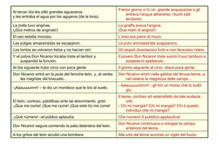 Alle urla del leone accorse un vigile del fuoco. A los gritos del león acudió una bombera. Don Nicanor continuava a mangiar la zampa anteriore del leone. Don Nicanor seguía comiendo la pata delantera del león. Che numero! Il pubblico applaudiva! -¡Qué número! –el público aplaudía. Il leone, confuso ed esterrefatto da tale audacia, urlò: - Chi mi mangia? Chi mi mangia? Chi è questo individuo che mi mangia?  El león, confuso, patidifuso ante tal atrevimiento, gritó: -¡Que me come! ¡Que me come! ¡Que este tío me come! - Aaauuuuummm! - gli tirò un morso che lo buttò giù.  -¡Aaauuuunnn! – le dio un mordisco que le tiró al suelo.  Don Nicanor entrò nella gabbia del feroce leone, e, nel vedere la magrezza delle zampe... Don Nicanor entró en la jaula del feroche león, y, al verles las magritas del brazuelo… Il giorno seguente al circo  stava poca gente.  Al día siguiente hubo circo con poca gente.  Il povero Don Nicanor triste suonò il suo tamburo e sospese lo spettacolo. Y el pobre Don Nicanor tocaba triste el tambor y suspendió la función. Gli stupidi diventarono furbi e non facevano ridere. Los tontos se volvieron listos y no hacían reír. Le pulci ammaestrate scapparono. Las pulgas amaestradas se escaparon. L’orso era pieno di muco. El oso estaba mocoso. La giraffa aveva l’angina. (Due metri di angina!) La jirafa tuvo anginas. (¡Dos metros de anginas!) Il terzo giorno ci fu un  grande acquazzone e gli entrava l’acqua attraverso i buchi (del tendone). Al tercer día les pilló grandes aguaceros, y les entraba el agua por los agujeros (de la lona).  