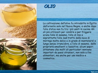La coltivazione dell’olivo fu introdotta in Egitto
dall’oriente solo nel Nuovo Regno, e anche dopo
l’olio d’oliva non fu tra i più usati in cucina. Gli
oli più utilizzati per condire e per friggere
erano l’olio di sesamo, l’olio di lino e
soprattutto l’olio bak tratto dalla noce di
moringa molto dolce e in grado di mantenersi a
lungo senza irrancidire, e l’olio di sesamo, dalle
proprietà emollienti e lassative; alcuni papiri
attestano che molti oli particolari venivano
importati da paesi stranieri, non solo a fini
alimentari, ma anche per uso medico e
cosmetico.
OLI0OLI0
 
