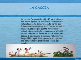 LA CACCIA
La caccia fu una delle attività più praticate
nell’antico Egitto fin dall’Epoca Preistorica e
naturalmente ha sempre fornito carne per
l’alimentazione degli egiziani. In epoca storica
la caccia, almeno per quanto riguarda gli
animali di grossa taglia, rimase come attività
di tipo sportivo da parte dei ricchi nobili, che
spesso si dedicavano a cacciare nel deserto o
lungo il Nilo lepri, leoni, gazzelle, ippopotami;
era sempre molto praticata la caccia agli
uccelli.
 