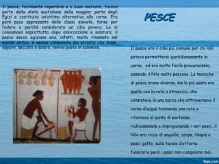 Il pesce, facilmente reperibile e a buon mercato, faceva
parte della dieta quotidiana della maggior parte degli
Egizi e costituiva un’ottima alternativa alla carne. Era
però poco apprezzato dalle classi elevate, forse per
l’odore o perché considerato un cibo povero. Lo si
consumava soprattutto dopo essiccazione e salatura; il
pesce secco egiziano era, infatti, molto rinomato nel
mondo antico. e veniva consumato sia arrosto che lesso,
oppure, seccato e salato, veniva posto in salamoia.
PESCEPESCE
Il pesce era il cibo più comune per chi non
poteva permettersi quotidianamente la
carne, ed era molto facile procurarselo,
essendo il Nilo molto pescoso. Le tecniche
di pesca erano diverse, ma la più usata era
quella con la rete a strascico, che
consisteva in una barca che attraversava il
corso d’acqua trainando una rete e
ritornava al punto di partenza
richiudendola e imprigionando i vari pesci. il
Nilo era ricco di anguille, carpe, tilapia e
pesci gatto; sulle tavole d’offerta
funerarie però i pesci non compaiono mai.
 