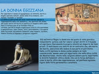 Già nell’Antico Regno la donna era dal punto di vista giuridico
indipendente: poteva cioè far valere i propri diritti in tribunale
ed esprimere liberamente la propria volontà nel disporre dei beni
privati. Il matrimonio era sancito da un contratto che, alla morte
del marito, assicurava alla vedova la sua parte di patrimonio.
Nella civiltà egiziana la donna svolse sempre un ruolo
considerevole, spesso assai più importante che nelle altre civiltà
del Mediterraneo. Anche nella religione ebbero parte importante
le divinità femminili: oltre a Iside, che con la forza dell’amore
vinse la morte, altre dee impersonarono, nel pantheon egiziano,
figure dalla forte personalità e carattere.
LA DONNA EGIZIANA
Per esprimere il senso di eguaglianza e di intimità, marito e
moglie venivano indicati, anche nella lirica d’amore, con i
termini "fratello" e "sorella".
Le donne di estrazione più umile condividevano spesso la
responsabilità della vita domestica che spettava alla donna,
alla quale veniva attribuita la qualifica di «signora della casa».
Non si trattava solo di un formale titolo di
cortesia, perché la moglie organizzava tutta la vita quotidiana
e amministrava i beni comuni, oltre, naturalmente, a occuparsi
delle faccende tipicamente femminili come tessere, cucinare,
tenere fornita la dispensa e preparare unguenti.
 