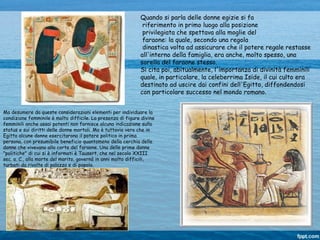 Ma desumere da queste considerazioni elementi per individuare la
condizione femminile è molto difficile. La presenza di figure divine
femminili anche assai potenti non fornisce alcuna indicazione sullo
status e sui diritti delle donne mortali. Ma è tuttavia vero che in
Egitto alcune donne esercitarono il potere politico in prima
persona, con presumibile beneficio quantomeno della cerchia delle
donne che vivevano alla corte del faraone. Una delle prime donne
"politiche" di cui si è informati è Tausert, che nel secolo XXIII
sec. a. C., alla morte del marito, governò in anni molto difficili,
turbati da rivolte di palazzo e di popolo.
Quando si parla delle donne egizie si fa
riferimento in primo luogo alla posizione
privilegiata che spettava alla moglie del
faraone: la quale, secondo una regola
dinastica volta ad assicurare che il potere regale restasse
all'interno della famiglia, era anche, molto spesso, una
sorella del faraone stesso.
Si cita poi, abitualmente, l'importanza di divinità femminili
quale, in particolare, la celeberrima Iside, il cui culto era
destinato ad uscire dai confini dell'Egitto, diffondendosi
con particolare successo nel mondo romano.
 