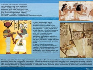 Il lavoro, a quei tempi , non era un segno di emancipazione, per le donne. Era solo una necessità, che tuttavia consentiva una certa libertà di movimento e
una notevole possibilità di frequentazioni extrafamiliari. A favore dell'ipotesi che la condizione femminile in Egitto fosse migliore che altrove, comunque,
si può considerare che quando l'Egitto venne conquistato dapprima dai greci e quindi dai romani, sia il diritto greco sia quello romano introdussero, nella
zona, modifiche favorevoli all'autonomia femminile. Di conseguenza è quasi inevitabile pensare a un influsso dei diritti locali, che presumibilmente
concedevano alle donne maggiori libertà.
Un momento particolarmente rilevante nella
storia delle donne regali egizie fu quello tra
il 1600 e il 1200 a. C. In quei secoli vissero
e operarono alcune donne molto significative
quali in primo luogo, la regina Tetisheri, capostipite
di una straordinaria discendenza femminile.
Da lei nacquero tre figlie : Ahotep, Meri-Amon e
Sat-Kamose, che sposarono tutte Amenhotep, in matrimonio poligamo.
La quarta generazione di queste
notevolissime donne fu la celebre
Hatshepsut, sotto il cui regno, durato
vent'anni, vennero intraprese molte opere
di ricostruzione e l'Egitto godette di un
periodo di prosperità. Molto interessante
è anche la posizione delle sacerdotesse
egizie , che ricevevano una buona
educazione in campo artistico e
specialmente musicale e che, sopratutto
durante la XVIII dinastia, costituivano un
ceto molto rispettato, al quale si dice fosse
consentito l'accesso a donne di ogni classe
sociale.
Per quanto riguarda le donne meno
privilegiate, le pitture tombali mostrano
che queste lavoravano a fianco degli uomini,
svolgendo gli stessi compiti lavorativi.
Ma questo non indica necessariamente una
loro autonomia in campo sociale e giuridico.
 