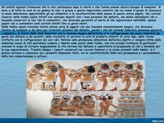 Gli antichi egiziani ritenevano che la vita continuasse dopo la morte e che l’anima avesse ancora bisogno di mangiare, di
bere e di tutte le cose di cui godeva in vita; è grazie a questo importante concetto che noi siamo in grado di conoscere
in modo abbastanza approfondito gli usi alimentari e le caratteristiche delle mense di questo antico popolo. Nei corredi
funerari delle tombe egizie infatti non venivano deposti solo i beni personali del defunto, ma anche abbondanti cibi e
bevande conservati in vari tipi di contenitori, che dovevano garantire al morto di che sopravvivere nell’aldilà; spesso
questi cibi e contenitori sono arrivati intatti fino ai giorni nostri.
Nelle tombe egizie troviamo inoltre alcune serie di oggetti con una funzione essenzialmente magica, che dovevano
fornire da mangiare e da bere per l’eternità all’anima del defunto, poiché i cibi nel corredo funerario potevano esaurirsi
o deperire: si tratta delle steli funerarie con la formula magica dell’offerta e la raffigurazione del pasto funerario da
parte del defunto e dei parenti; delle statuette di servitori in atto di produrre alimenti di vario tipo; delle tavole
d’offerta con le raffigurazioni dei vari cibi. Notizie sulla produzione alimentare dell’antico Egitto ci vengono infine dalle
numerose scene di vita quotidiana scolpite o dipinte sulle pareti delle tombe, che con grande ricchezza di particolari
avevano lo scopo di ricreare magicamente la vita terrena del defunto e soprattutto la produzione di cibi e bevande per
la sua sopravvivenza. Tramite dunque i reperti conservati nei corredi funerari e le scene presenti nelle tombe, si è
potuto arrivare a conoscere sia i prodotti alimentari finiti, sia le caratteristiche della loro produzione e i procedimenti
della loro conservazione e cottura.
 