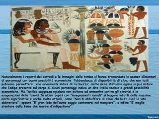 Naturalmente i reperti dei corredi e le immagini delle tombe ci hanno tramandato le usanze alimentari
di personaggi con buone possibilità economiche: l’abbondanza di disponibilità di cibo, che non tutti
potevano permettersi, era ovviamente indice di ricchezza; anche nella statuaria egizia si può notare
che l’adipe presente sul corpo di alcuni personaggi indica un alto livello sociale e grandi possibilità
economiche. Ma l’antica saggezza egiziana non esitava ad ammonire contro gli stravizi e le
esagerazioni della tavola! In alcuni papiri con “insegnamenti morali” si leggono infatti delle massime
molto significative e anche molto attuali, come “Non ti abbuffare di cibo: chi lo fa avrà la vita
abbreviata”, oppure “E’ gran lode dell’uomo saggio contenersi nel mangiare”, o infine “E’ meglio
stentare dalla fame che morire d’indigestione”.
 
