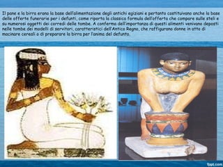 Il pane e la birra erano la base dell’alimentazione degli antichi egiziani e pertanto costituivano anche la base
delle offerte funerarie per i defunti, come riporta la classica formula dell’offerta che compare sulle steli e
su numerosi oggetti dei corredi delle tombe. A conferma dell’importanza di questi alimenti venivano deposti
nelle tombe dei modelli di servitori, caratteristici dell’Antico Regno, che raffigurano donne in atto di
macinare cereali o di preparare la birra per l’anima del defunto.
 
