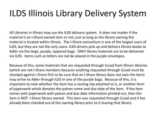 ILDS Illinois Library Delivery System
All Libraries in Illinois may use the ILDS delivery system. It does not matter if the
material is an I-Share owned item or not, just as long as the library owning the
material is located within Illinois. The I-Share consortium is one of the largest users of
ILDS, but they are not the only users. ILDS drivers pick up and delivers Illinois books to
Adler via the large, purple, zippered bags. ONLY library materials are to be delivered
via ILDS. Items such as letters are not be placed in the purple envelopes.

Because of this, some materials that are requested through ILLiad from Illinois libraries
(which are not I-Share members because anything requested through ILLiad must be
checked against I-Share first to be sure that an I-Share library does not own the item)
may arrive to Adler through ILDS in one of the purple bags. Because of this, it is
important to note whether the item has a routing slip attached to it, or another form
of paperwork which denotes the patron name and due date of the item. If the item
comes with paperwork with patron and due date information printed out, then the
item is NOT I-Share library owned. This item was requested through ILLiad and it has
already been checked out of the owning library prior to it leaving that library.

 