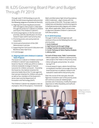 11ILDS 2018 Annual Report  Plan
Through state FY 2018 (ending on June 30,
2018), the ILDS Governing Board will prioritize
the following categories of activities for the ILDS:
A. Aligning ILDS Governing Board activities
with interagency data projects undertaken
through the Governor’s Cabinet on Children
and Youth (“The Children’s Cabinet”)
B. Continuing progress on the five end-user
priorities, with the identification of critical
research topics within each priority area
C. Promoting access and use by external
researchers
D. Continued enhancement of the CDD
Administrator’s services
E. Supporting the P-20 Council’s Education and
Workforce Data Task Force
F. FY 2019 Budget
A. Aligning ILDS with Children’s Cabinet
Data Projects
The Governor’s Cabinet on Children and Youth
(“Children’s Cabinet”) was established by
Governor Rauner in February 2016 to create a
cohesive statewide strategy to improve
outcomes for children and youth. Chaired by
the Governor, the Cabinet convenes the
executive leadership of the 15 state agencies
that oversee initiatives for children and youth,
as well as four members of the Governor’s
senior team and the Department of
Innovation and Technology (DoIT).
The Children’s Cabinet has adopted a new set
of projects. One of the projects—Transitional
Math and Alternative High School Equivalency
(HSE) Credentials – aligns closely with the
priority areas of the ILDS. The project seeks to
collaborate and develop transitional programs
to facilitate postsecondary degrees and creden-
tials. Where applicable, Table 5 shows areas
of alignment between Children’s Cabinet and
ILDS data projects.
B. FY 2019 Priorities
Through FY 2019, the ILDS Agencies will
continue to focus on the following five end-user
priority areas:
1. Early Childhood
2. High School to  through College
3. College Transfers  Guided Pathways
4. Career Pathways  Talent Pipeline Analysis
5. 60% by 2025
For each of these areas, Table 7 summarizes:
• Where applicable, Children’s Cabinet priority
data projects that relate to the priority areas
• Other ILDS goals and priorities for action
during FY 19
• Critical research topics, where the ILDS Gov-
erning Board members encourage a focus by
external partners to address research and
evaluation needs within that priority area.
Over the course of the next year, the ILDS
Agencies involved in each of the priority areas
will continue to execute related project
activities and, if necessary, modify the project
objectives to reflect feasibility and staff and
budgetary capacity.
College students at
technology company
internships.
III. ILDS Governing Board Plan and Budget
Through FY 2019
 