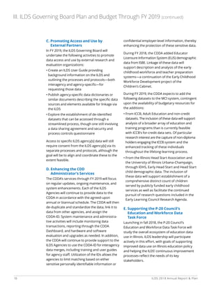 16 ILDS 2018 Annual Report  Plan
C. Promoting Access and Use by
External Partners
In FY 2019, the ILDS Governing Board will
undertake the following activities to promote
data access and use by external research and
evaluation organizations:
• Create an ILDS User Guide providing
background information on the ILDS and
outlining the processes and protocols—both
interagency and agency-specific—for
requesting those data
• Publish agency-specific data dictionaries or
similar documents describing the specific data
sources and elements available for linkage via
the ILDS
• Explore the establishment of de-identified
datasets that can be accessed through a
streamlined process, though one still involving
a data sharing agreement and security and
process controls questionnaire
Access to specific ILDS agency[s] data will still
require consent from the ILDS agency[s] via its
separate processes and protocols, although the
goal will be to align and coordinate these to the
extent feasible.
D. Enhancing the CDD
Administrator’s Services
The CDDA’s services through FY 2019 will focus
on regular updates, ongoing maintenance, and
system enhancements. Each of the ILDS
Agencies will continue to provide data to the
CDDA in accordance with the agreed-upon
annual or biannual schedule. The CDDA will then
de-duplicate and standardize the data, link it to
data from other agencies, and assign the
CDDA-ID. System maintenance and administra-
tive activities will include monitoring data
transactions, reporting through the CDDA
Dashboard, and hardware and software
evaluation and upgrades as needed. In addition,
the CDDA will continue to provide support to the
ILDS Agencies to use the CDDA-ID for interagency
data merges, including training and user guides
for agency staff. Utilization of the IDs allows the
agencies to limit matching based on either
sensitive personally identifiable information or
confidential employer-level information, thereby
enhancing the protection of these sensitive data.
During FY 2018, the CDDA added Educator
Licensure Information System (ELIS) demographic
data from ISBE. Linkage of these data will
support description and analysis of the early
childhood workforce and teacher preparation
systems—a continuation of the Early Childhood
Workforce Development project of the
Children’s Cabinet.
During FY 2019, the CDDA expects to add the
following datasets to the MCI system, contingent
upon the availability of budgetary resources for
the additions:
• From ICCB, Adult Education and non-credit
datasets. The inclusion of these data will support
analysis of a broader array of education and
training programs than is currently feasible
with ICCB’s for-credit data sets. Of particular
research interest are the capture of non-diploma
holders engaging the ICCB system and the
enhanced tracking of these individuals
throughout the lifelong-learning process.
• From the Illinois Head Start Association and
the University of Illinois Urbana-Champaign,
through IDHS, Early Head Start and Head Start
child demographic data. The inclusion of
these data will support establishment of a
comprehensive distinct count of children
served by publicly funded early childhood
services as well as facilitate the continued
pursuit of research questions included in the
Early Learning Council Research Agenda.
E. Supporting the P-20 Council’s
Education and Workforce Data
Task Force
Launching in fall 2018, the P-20 Council’s
Education and Workforce Data Task Force will
study the overall ecosystem of education data
use in Illinois. ILDS leadership will participate
actively in this effort, with goals of supporting
improved data use on Illinois education policy
and helping the ILDS’ continuous improvement
processes reflect the needs of its key
stakeholders.
III. ILDS Governing Board Plan and Budget Through FY 2019 (continued)
 