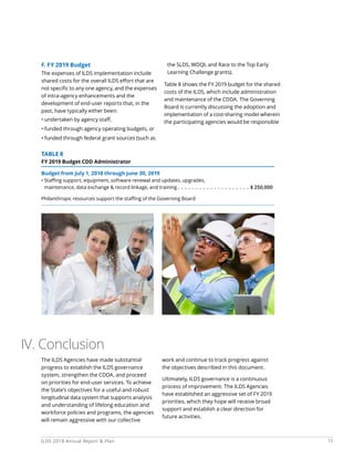 17ILDS 2018 Annual Report  Plan
F. FY 2019 Budget
The expenses of ILDS implementation include
shared costs for the overall ILDS effort that are
not specific to any one agency, and the expenses
of intra-agency enhancements and the
development of end-user reports that, in the
past, have typically either been:
• undertaken by agency staff,
• funded through agency operating budgets, or
• funded through federal grant sources (such as
the SLDS, WDQI, and Race to the Top Early
Learning Challenge grants).
Table 8 shows the FY 2019 budget for the shared
costs of the ILDS, which include administration
and maintenance of the CDDA. The Governing
Board is currently discussing the adoption and
implementation of a cost-sharing model wherein
the participating agencies would be responsible
TABLE 8
FY 2019 Budget CDD Administrator
Budget from July 1, 2018 through June 30, 2019
• Staffing support, equipment, software renewal and updates, upgrades,
maintenance, data exchange  record linkage, and training  .  .  .  .  .  .  .  .  .  .  .  .  .  .  .  .  .  .  .  . $ 250,000
Philanthropic resources support the staffing of the Governing Board
The ILDS Agencies have made substantial
progress to establish the ILDS governance
system, strengthen the CDDA, and proceed
on priorities for end-user services. To achieve
the State’s objectives for a useful and robust
longitudinal data system that supports analysis
and understanding of lifelong education and
workforce policies and programs, the agencies
will remain aggressive with our collective
work and continue to track progress against
the objectives described in this document.
Ultimately, ILDS governance is a continuous
process of improvement. The ILDS Agencies
have established an aggressive set of FY 2019
priorities, which they hope will receive broad
support and establish a clear direction for
future activities.
IV. Conclusion
 