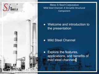 Shree Ji Steel Corporation
Mild Steel Channel: A Versatile Structural
Component
● Welcome and introduction to
the presentation
● Mild Steel Channel
● Explore the features,
applications, and benefits of
mild steel channels
 