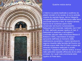 L’interno è a pianta basilicale e suddiviso da pilastri circolari in tre navate, di cui la centrale, coperta da capriate lignee, deriva l'elegante omogeneità stilistica dall'alternanza delle fasce orizzontali bianche e nere, di matrice senese. Spicca tra le numerose opere d'arte conservate nel Duomo il preziosissimo Reliquiario del Corporale, realizzato, tra il 1337 e 1338, dall'orafo senese Ugolino di Vieri. Il Reliquiario è destinato a raccogliere il Corporale utlizzato nella miracolosa Messa di Bolsena (1264), macchiatosi di sangue sprizzante dall'Ostia al momento della celebrazione eucaristica. L'opera riproduce la sagoma tripartita della facciata del Duomo con raffinate scene della Vita di Cristo e scene del miracolo di Bolsena realizzate in smalto traslucido. Capolavoro dell'arte Gotica, si trova nella splendida cappella affrescata da tre pittori orvietani, tra i quali ruolo preminente ebbe Ugolino di Prete Ilario. . Qualche notizia storica Aflo 