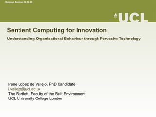 Mobisys Seminar 02.12.08




 Sentient Computing for Innovation
 Understanding Organisational Behaviour through Pervasive Technology




  Irene Lopez de Vallejo, PhD Candidate
  i.vallejo@ucl.ac.uk
  The Bartlett, Faculty of the Built Environment
  UCL University College London
 