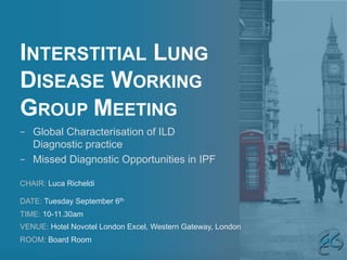 INTERSTITIAL LUNG
DISEASE WORKING
GROUP MEETING
CHAIR: Luca Richeldi
DATE: Tuesday September 6th
TIME: 10-11.30am
VENUE: Hotel Novotel London Excel, Western Gateway, London
ROOM: Board Room
–  Global Characterisation of ILD
Diagnostic practice
–  Missed Diagnostic Opportunities in IPF
 