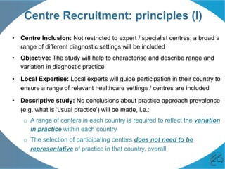 Centre Recruitment: principles (I)
•  Centre Inclusion: Not restricted to expert / specialist centres; a broad a
range of different diagnostic settings will be included
•  Objective: The study will help to characterise and describe range and
variation in diagnostic practice
•  Local Expertise: Local experts will guide participation in their country to
ensure a range of relevant healthcare settings / centres are included
•  Descriptive study: No conclusions about practice approach prevalence
(e.g. what is ‘usual practice’) will be made, i.e.:
o  A range of centers in each country is required to reflect the variation
in practice within each country
o  The selection of participating centers does not need to be
representative of practice in that country, overall
 