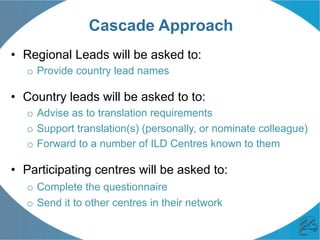 Cascade Approach
•  Regional Leads will be asked to:
o  Provide country lead names
•  Country leads will be asked to to:
o  Advise as to translation requirements
o  Support translation(s) (personally, or nominate colleague)
o  Forward to a number of ILD Centres known to them
•  Participating centres will be asked to:
o  Complete the questionnaire
o  Send it to other centres in their network
 