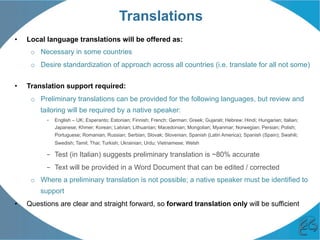 Translations
•  Local language translations will be offered as:
o  Necessary in some countries
o  Desire standardization of approach across all countries (i.e. translate for all not some)
•  Translation support required:
o  Preliminary translations can be provided for the following languages, but review and
tailoring will be required by a native speaker:
–  English – UK; Esperanto; Estonian; Finnish; French; German; Greek; Gujarati; Hebrew; Hindi; Hungarian; Italian;
Japanese; Khmer; Korean; Latvian; Lithuanian; Macedonian; Mongolian; Myanmar; Norwegian; Persian; Polish;
Portuguese; Romanian; Russian; Serbian; Slovak; Slovenian; Spanish (Latin America); Spanish (Spain); Swahili;
Swedish; Tamil; Thai; Turkish; Ukrainian; Urdu; Vietnamese; Welsh
–  Test (in Italian) suggests preliminary translation is ~80% accurate
–  Text will be provided in a Word Document that can be edited / corrected
o  Where a preliminary translation is not possible; a native speaker must be identified to
support
•  Questions are clear and straight forward, so forward translation only will be sufficient
 