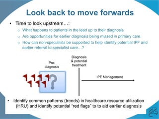 Look back to move forwards
•  Time to look upstream…:
o  What happens to patients in the lead up to their diagnosis
o  Are opportunities for earlier diagnosis being missed in primary care
o  How can non-specialists be supported to help identify potential IPF and
earlier referral to specialist care…?
•  Identify common patterns (trends) in healthcare resource utilization
(HRU) and identify potential “red flags” to to aid earlier diagnosis
Diagnosis
& potential
treatment
IPF Management
Pre-
diagnosis
 
