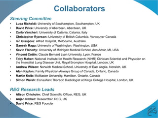 Collaborators
Steering Committee
•  Luca Richeldi: University of Southampton, Southampton, UK
•  David Price: University of Aberdeen, Aberdeen, UK
•  Carlo Vancheri: University of Catania, Catania, Italy
•  Christopher Ryerson: University of British Columbia, Vancouver Canada
•  Ian Glaspole: Alfred Hospital, Melbourne, Australia
•  Ganesh Ragu: University of Washington, Washington, USA
•  Kevin Flaherty: University of Michigan Medical School, Ann Arbor, MI, USA
•  Vincent Cottin: Claude Bernard Lyon University, Lyon, France
•  Toby Maher: National Institute for Health Research (NIHR) Clinician Scientist and Physician on
the Interstitial Lung Disease Unit, Royal Brompton Hospital, London, UK
•  Andrew Wilson: Norwich Medical School, University of East Anglia, Norwich, UK
•  Alan Kaplan: Family Physician Airways Group of Canada, Ontario, Canada
•  Martin Kolb: McMaster University, Hamilton, Ontario, Canada
•  Simon Walsh: ‎Consultant Thoracic Radiologist at Kings College Hospital, London, UK
REG Research Leads
•  Alison Chisholm: Chief Scientific Officer, REG, UK
•  Anjan Nibber: Researcher, REG, UK
•  David Price: REG Founder
 