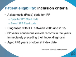 Patient eligibility: inclusion criteria
•  A diagnostic (Read) code for IPF
o  Specific* IPF Read code
o  Broad* IPF Read code
•  Diagnosed with IPF between 2005 and 2015
•  ≥2 years’ continuous clinical records in the years
immediately preceding their index diagnosis
•  Aged ≥40 years or older at index date
* Code lists defined on next slide
 