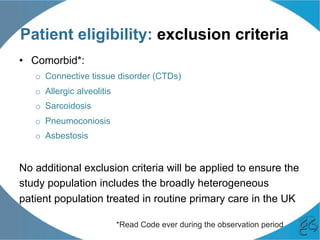 Patient eligibility: exclusion criteria
•  Comorbid*:
o  Connective tissue disorder (CTDs)
o  Allergic alveolitis
o  Sarcoidosis
o  Pneumoconiosis
o  Asbestosis
No additional exclusion criteria will be applied to ensure the
study population includes the broadly heterogeneous
patient population treated in routine primary care in the UK
*Read Code ever during the observation period
 