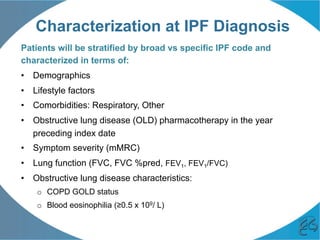 Characterization at IPF Diagnosis
Patients will be stratified by broad vs specific IPF code and
characterized in terms of:
•  Demographics
•  Lifestyle factors
•  Comorbidities: Respiratory, Other
•  Obstructive lung disease (OLD) pharmacotherapy in the year
preceding index date
•  Symptom severity (mMRC)
•  Lung function (FVC, FVC %pred, FEV1, FEV1/FVC)
•  Obstructive lung disease characteristics:
o  COPD GOLD status
o  Blood eosinophilia (≥0.5 x 109/ L)
 