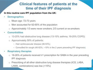 Clinical features of patients at the
time of their IPF diagnosis
In this routine care IPF population from the UK:
•  Demographics
o  Mean age: 72-73 years
o  Men accounted for 62-65% of the population
o  Approximately 1/3 were never smokers; 2/3 current or ex-smokers
•  Comorbidities
o  13-25% had obstructive lung disease (13-15% asthma; 19-25% COPD)
o  Approximately 50% of patients:
–  Had cardiovascular disease (46-53%)
–  Consulted for cough (40-52%; ~10% in the 2 years preceding IPF diagnosis)
•  Respiratory therapies
o  18-26% of patients received ≥1 prescription for SABA in the year preceding
IPF diagnosis
o  Prescribing of all other obstructive lung disease therapies (ICS, LABA,
LAMA, combinations) was low (<10%)
 