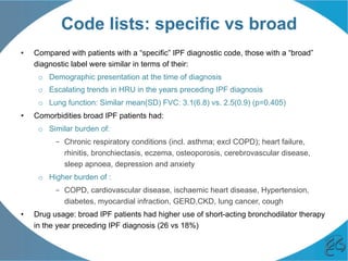 Code lists: specific vs broad
•  Compared with patients with a “specific” IPF diagnostic code, those with a “broad”
diagnostic label were similar in terms of their:
o  Demographic presentation at the time of diagnosis
o  Escalating trends in HRU in the years preceding IPF diagnosis
o  Lung function: Similar mean(SD) FVC: 3.1(6.8) vs. 2.5(0.9) (p=0.405)
•  Comorbidities broad IPF patients had:
o  Similar burden of:
–  Chronic respiratory conditions (incl. asthma; excl COPD); heart failure,
rhinitis, bronchiectasis, eczema, osteoporosis, cerebrovascular disease,
sleep apnoea, depression and anxiety
o  Higher burden of :
–  COPD, cardiovascular disease, ischaemic heart disease, Hypertension,
diabetes, myocardial infraction, GERD,CKD, lung cancer, cough
•  Drug usage: broad IPF patients had higher use of short-acting bronchodilator therapy
in the year preceding IPF diagnosis (26 vs 18%)
 
