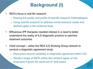 Background (I)
•  REG’s focus is real-life research
o  Raising the quality and profile of real-life research methodologies
o  Using real-life research to address unmet research needs and
address gaps in the evidence base
•  Efficacious IPF therapies resulted interest in a need to better
understand the reality of ILD diagnostic practice to optimise
treatment outcomes
•  Initial concept – utilise the REG ILD Working Group network to
conduct a diagnostic agreement study:
o  Discussion around variability in diagnostic agreement within ILD.
o  Would a range of MDTs within this network agree on the
diagnoses if given the same set of “test cases”
 
