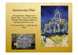 Auvers-sur-Oise
Sympathique village sur le
fleuve Oise , c’est où le peintre
Vincent Van Gogh a passé ses
derniers mois de sa vie .
Ici il est enterré , à côté de son
frère.
 