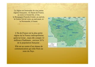 La région est limitrophe de cinq autres
régions françaises : les Hauts-de-France,
au nord, le Grand Est, à l'est,
la Bourgogne-Franche-Comté, au sud-est,
le Centre-Val de Loire, au sud-ouest, et
la Normandie, à l'ouest.
L’Ile-de-France est la plus petite
région de la France métropolitaine
après la Corse , mais elle compte 12
millions d’habitants , environ 18 %
de la population française .
Elle est au centre d’un réseau de
communication qui relie Paris au
reste du Pays .
 