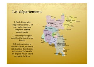Les départements
L Île-de-Fance, dite
“Région Parisienne”, est
une région française
composée de huit
départements.
C’ est la région la plus
peuplée et la plus riche de
France.
Elle se trouve dans le
Bassin Parisien, un bassin
sédimentaire dans la zone
qui entoure Paris et elle
est irriguée par un fleuve
navigable, la Seine
 
