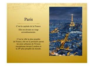 Paris
C’est la capitale de la France.
Elle est divisée en vingt  
arrondissements.
C’est la ville la plus peuplée
de France, elle est la première parmi
les aires urbaines de l'Union
européenne devant Londres et
la 29e plus peuplée du monde.
 