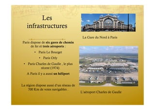 Les
infrastructures
Paris dispose de six gares de chemin
de fer et trois aéroports :
•  Paris Le Bourget
•  Paris Orly
•  Paris Charles de Gaulle , le plus
récent (1974)
A Paris il y a aussi un héliport
La région dispose aussi d’un réseau de
700 Km de voies navigables .
La Gare du Nord à Paris
L’aéroport Charles de Gaulle
 