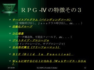 ＲＰＧ -Ⅳ の特徴その３ サービスプログラム（バインディングソース） 　　（Ｃ関数呼び出し、Ｊａｖａクラス呼び出し、 etc ．．．） 活動化グループ Ｄ仕様書 　　 （データ構造体、可変長フィールド、 etc ．．．） プロトタイプ・プロシージャ 　　（メインプロシージャ、サブプロシージャ） 自由形式構文（フリーフォーマット） ＢＩＦ（Ｂｉｌｄ　Ｉｎ　Ｆｕｎｃｔｉｏｎ）  Ｗｅｂに対するＣＧＩになれる（Ｗｅｂサービス・ＳＯＡ） 
