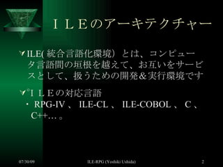 ＩＬＥのアーキテクチャー ILE( 統合言語化環境）とは、コンピュータ言語間の垣根を越えて、お互いをサービスとして、扱うための開発＆実行環境です。 ＩＬＥの対応言語 ・ RPG-IV 、 ILE-CL 、 ILE-COBOL 、 C 、 C++… 。 