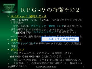 ＲＰＧ -Ⅳ の特徴その２ スタティック（静的）リンク OPM （ RPG400 ）では、「 CALL 」で外部プログラムを呼び出す事が出来 ます。これは、 ダイナミック（動的）リンク による呼び出しです。知ってい ましたか？では、 スタティックリンク とは何でしょう？ メリット ・  ダイナミックに比べてオーバーヘッドが無いため、実効速度が速い。 デメリット ・  プログラム名では、元のモジュールが判別しにくい。 (DSPPGM や DSPPGMREF で見ればわかるが．．．） ・  モジュールの変更は、リバインドしない限り反映されない。 ・  上記理由より、改変の可能性が無い処理にしか、静的リンクは使いづらい。 　　 DLL ってご存知ですか？ 　そうです。コンパイル時のリンクという事です。先程、「 CRTPGM 」で 　モジュールが、追加出来ると言ったのを覚えていますか？これはまさ 　に スタティックリンク なのです。 