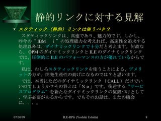 静的リンクに対する見解 スタティック（静的）リンクは使うべき？ 　　スタティックリンクは、高速であり、魅力的です。しかし、昨今の“ IBM 　ｉ”の処理能力を考えれば、高速性を追求する処理以外は、 ダイナミックリンクで十分 だと考えます。何故なら、 OPM のダイナミックリンクと ILE のダイナミックリンクでは、 圧倒的に ILE のパフォーマンスの方が優れている からです。 　　私は、むしろ スタティックリンク を使うことによる、 デメリット の方が、開発生産性の妨げになるのでは？と思います。 　　では、本当にただのダイナミックリンク（ CALL ）だけでいいのでしょうか？その答えは「Ｎ o 」です。後述する “サービスプログラム” を新たなダイナミックリンクの位置づけとして、学ぶ必要があるからです。でもそのお話は、またの機会に．．．。 