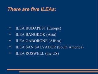 There are five ILEAs: ILEA BUDAPEST (Europe) ILEA BANGKOK (Asia) ILEA GABORONE (Africa) ILEA SAN SALVADOR (South America) ILEA ROSWELL (the US) 