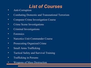List of Courses Anti-Corruption Combating Domestic and Transnational Terrorism Computer Crime Investigation Course Crime Scene Investigations Criminal Investigations Forensics Narcotics Unit Commander Course Prosecuting Organized Crime Small Arms Trafficking Tactical Safety and Survival Training Trafficking in Persons Weapons of Mass Destruction 