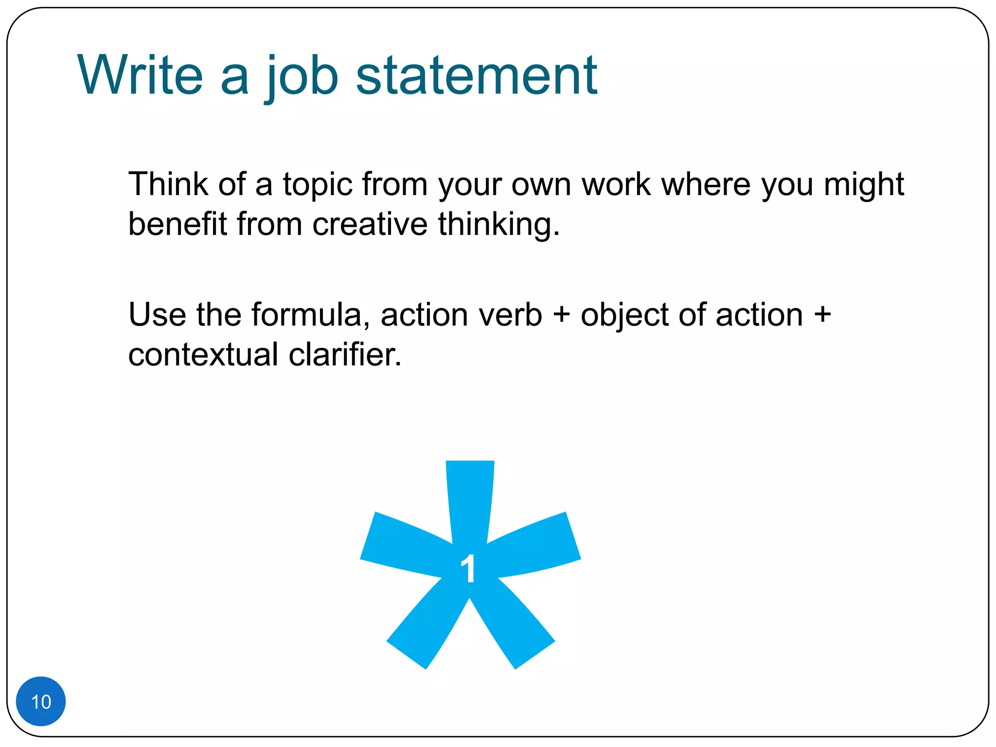 Write a job statement
Think of a topic from your own work where you might
benefit from creative thinking.
Use the formula, action verb + object of action +
contextual clarifier.

1

10

 