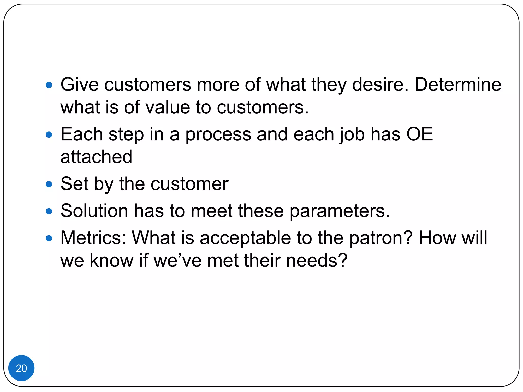  Give customers more of what they desire. Determine





20

what is of value to customers.
Each step in a process and each job has OE
attached
Set by the customer
Solution has to meet these parameters.
Metrics: What is acceptable to the patron? How will
we know if we’ve met their needs?

 