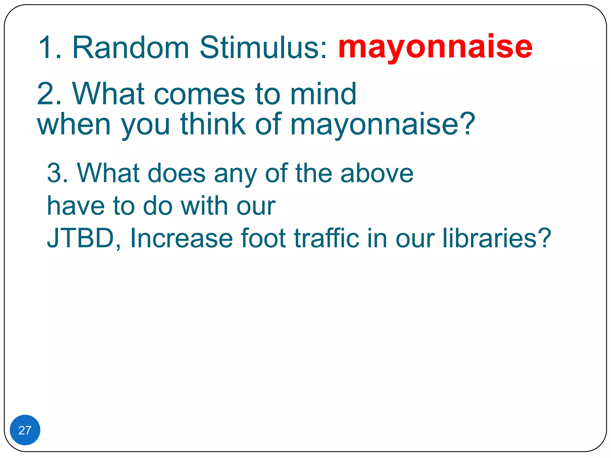 1. Random Stimulus: mayonnaise
2. What comes to mind
when you think of mayonnaise?
3. What does any of the above
have to do with our
JTBD, Increase foot traffic in our libraries?

27

 