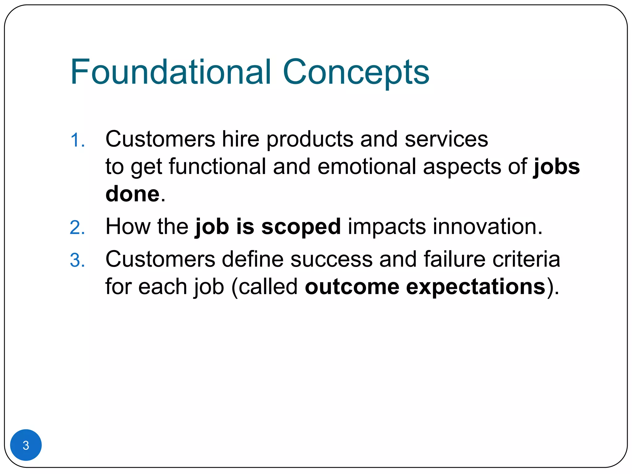 Foundational Concepts
Customers hire products and services
to get functional and emotional aspects of jobs
done.
2. How the job is scoped impacts innovation.
3. Customers define success and failure criteria
for each job (called outcome expectations).
1.

3

 