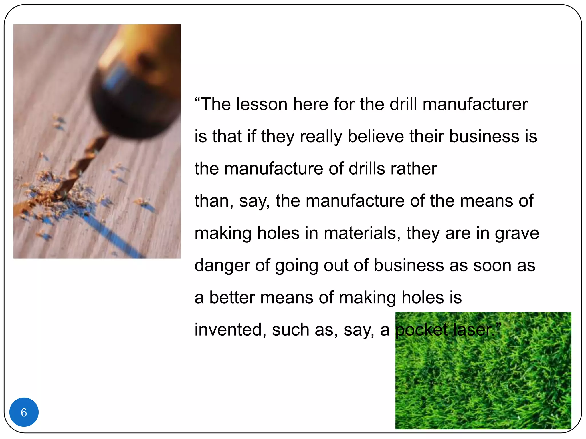 “The lesson here for the drill manufacturer
is that if they really believe their business is
the manufacture of drills rather
than, say, the manufacture of the means of
making holes in materials, they are in grave
danger of going out of business as soon as
a better means of making holes is
invented, such as, say, a pocket laser.”

6

 