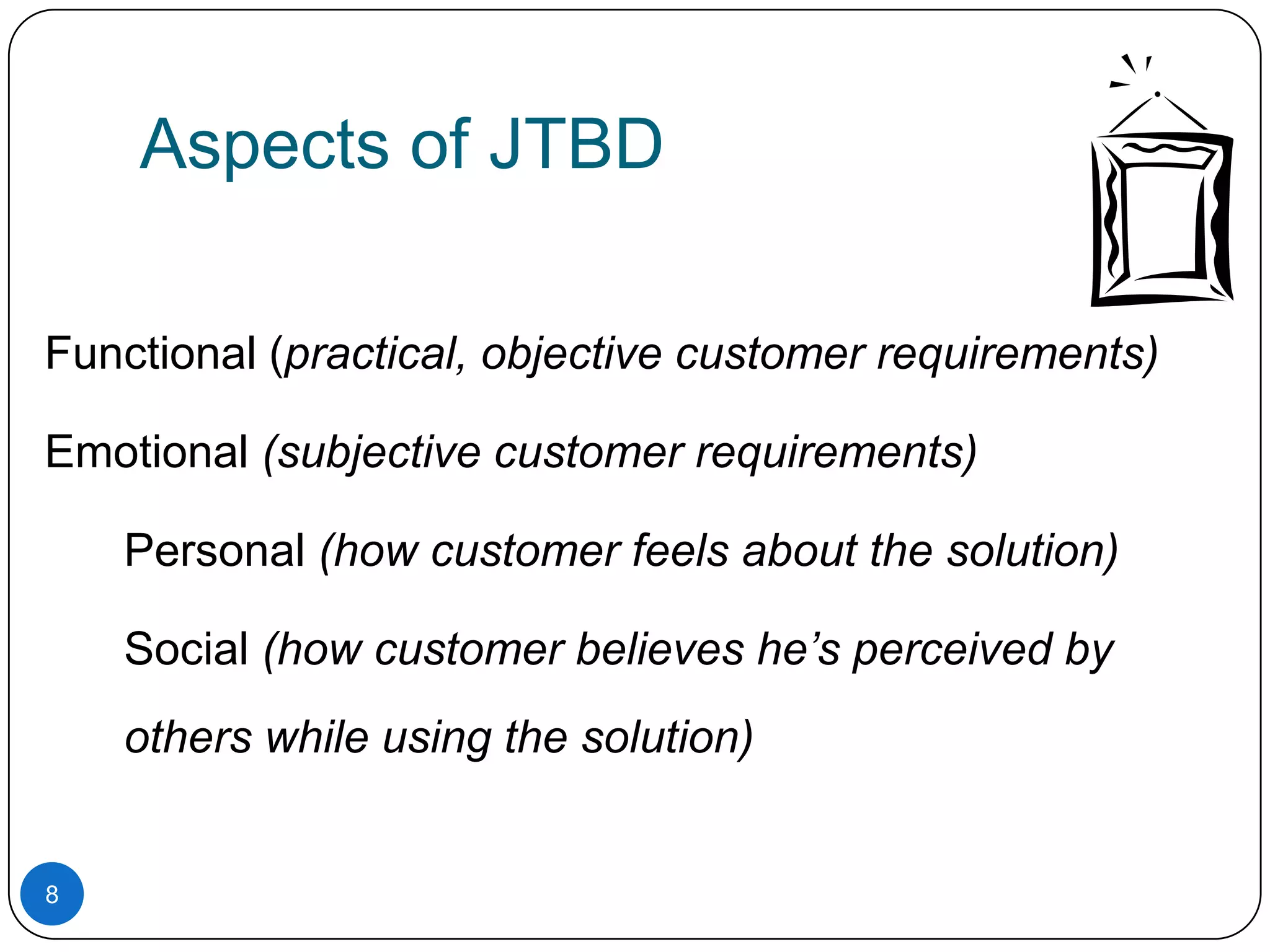 Aspects of JTBD
Functional (practical, objective customer requirements)
Emotional (subjective customer requirements)
Personal (how customer feels about the solution)
Social (how customer believes he’s perceived by
others while using the solution)

8

 