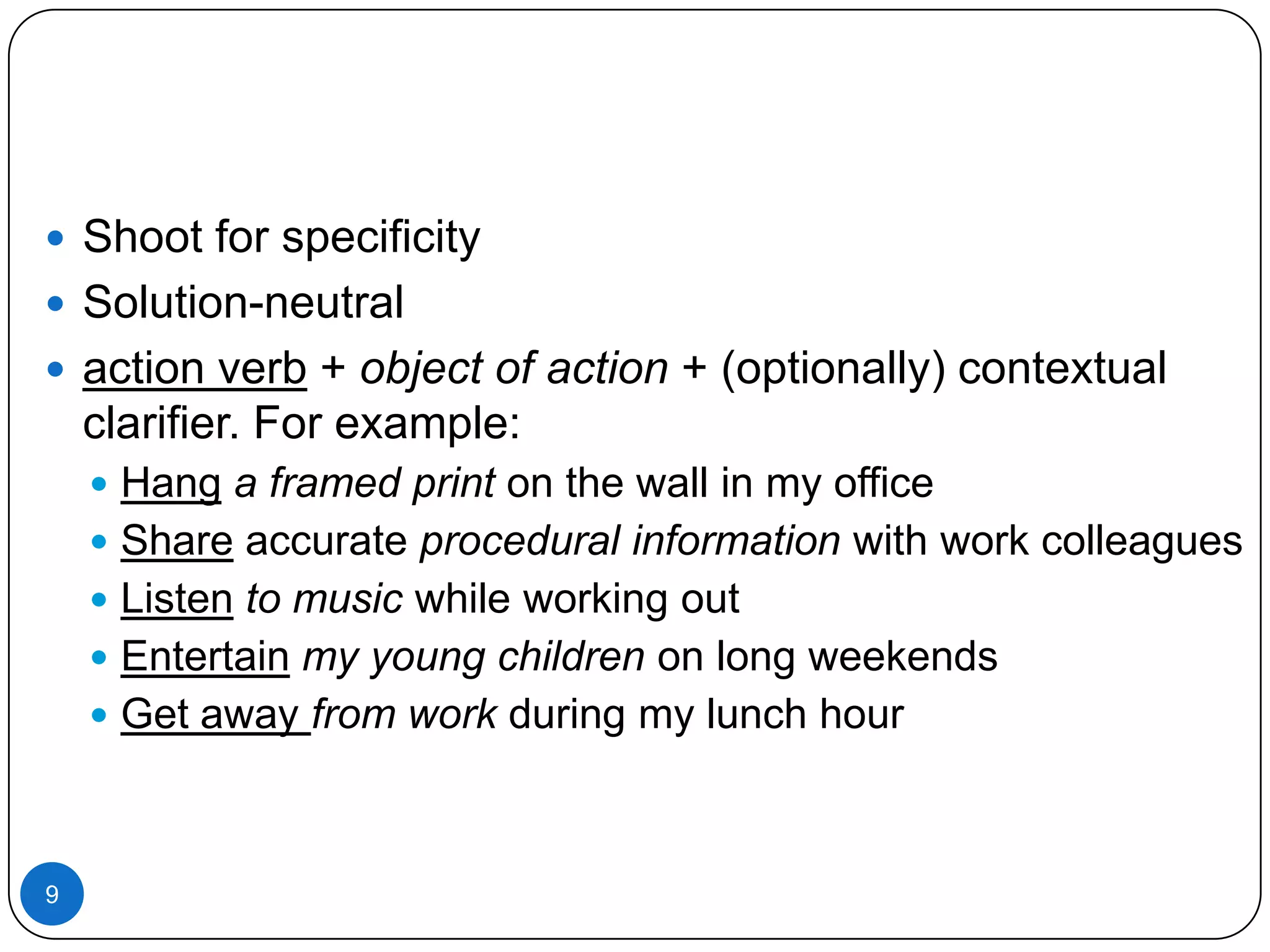  Shoot for specificity
 Solution-neutral
 action verb + object of action + (optionally) contextual

clarifier. For example:
 Hang a framed print on the wall in my office

 Share accurate procedural information with work colleagues
 Listen to music while working out
 Entertain my young children on long weekends
 Get away from work during my lunch hour

9

 